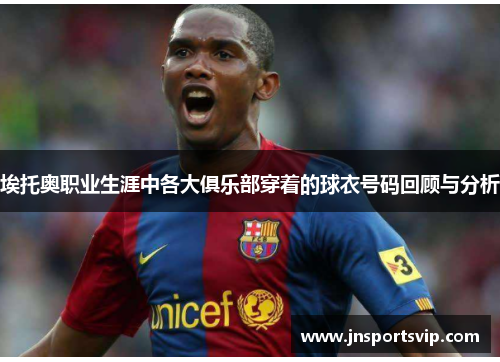 埃托奥职业生涯中各大俱乐部穿着的球衣号码回顾与分析