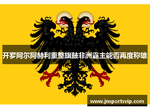 开罗阿尔阿赫利重整旗鼓非洲霸主能否再度称雄