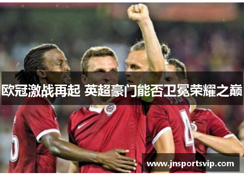 欧冠激战再起 英超豪门能否卫冕荣耀之巅