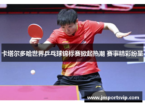 卡塔尔多哈世界乒乓球锦标赛掀起热潮 赛事精彩纷呈