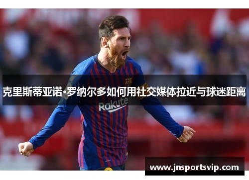 克里斯蒂亚诺·罗纳尔多如何用社交媒体拉近与球迷距离