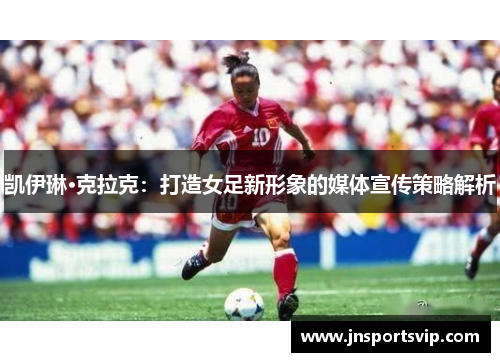 凯伊琳·克拉克：打造女足新形象的媒体宣传策略解析